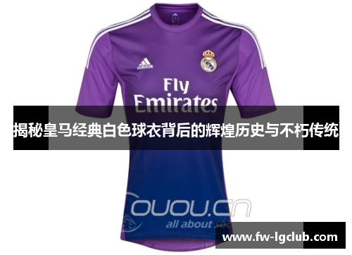 揭秘皇马经典白色球衣背后的辉煌历史与不朽传统