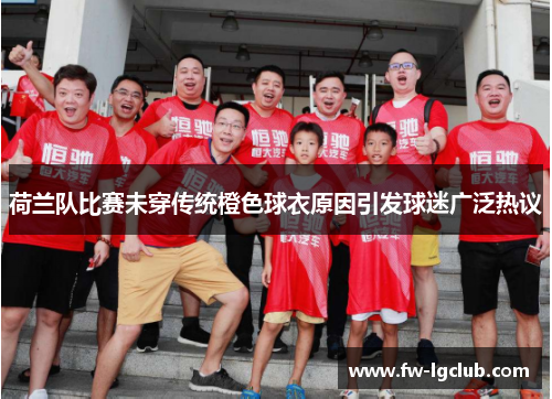 荷兰队比赛未穿传统橙色球衣原因引发球迷广泛热议