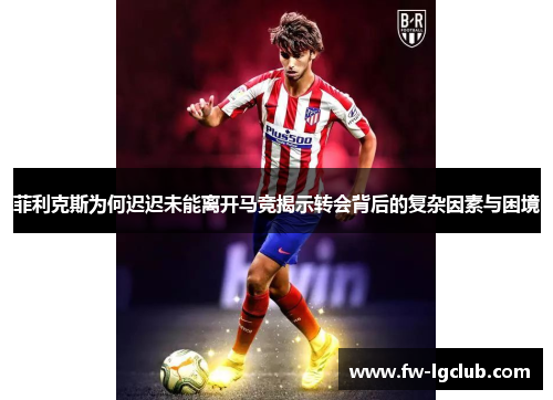 菲利克斯为何迟迟未能离开马竞揭示转会背后的复杂因素与困境