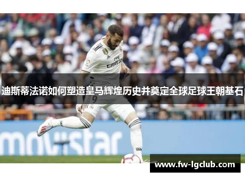 迪斯蒂法诺如何塑造皇马辉煌历史并奠定全球足球王朝基石