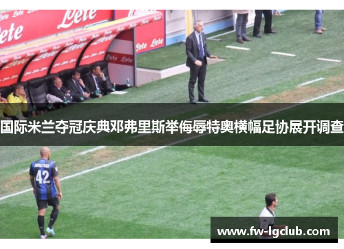 国际米兰夺冠庆典邓弗里斯举侮辱特奥横幅足协展开调查